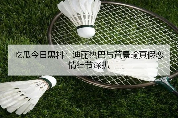 吃瓜今日黑料：迪丽热巴与黄景瑜真假恋情细节深扒